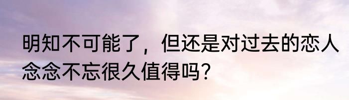 明知不可能了，但还是对过去的恋人念念不忘很久值得吗？