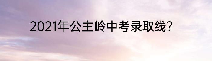 2021年公主岭中考录取线？