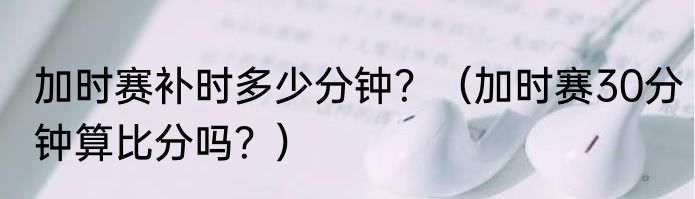 加时赛补时多少分钟？（加时赛30分钟算比分吗？）