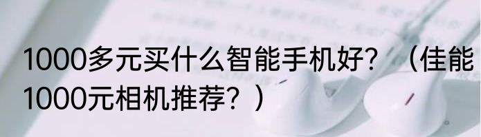 1000多元买什么智能手机好？（佳能1000元相机推荐？）