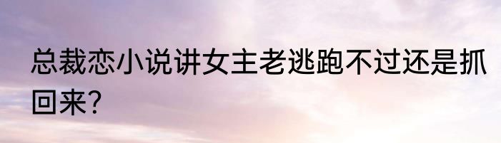 总裁恋小说讲女主老逃跑不过还是抓回来？
