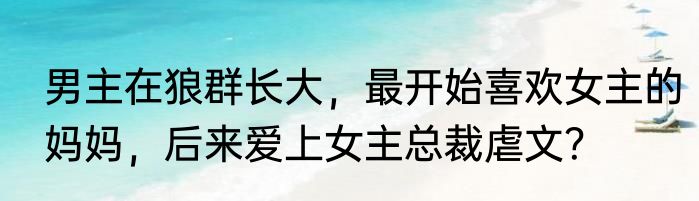 男主在狼群长大，最开始喜欢女主的妈妈，后来爱上女主总裁虐文？