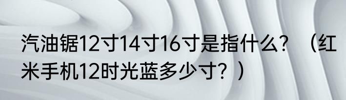 汽油锯12寸14寸16寸是指什么？（红米手机12时光蓝多少寸？）