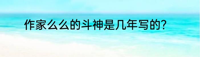 作家么么的斗神是几年写的？