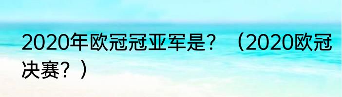 2020年欧冠冠亚军是？（2020欧冠决赛？）