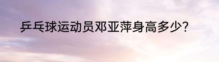 乒乓球运动员邓亚萍身高多少？