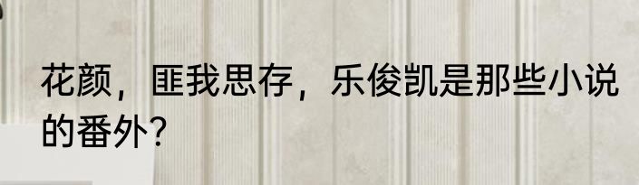 花颜，匪我思存，乐俊凯是那些小说的番外？