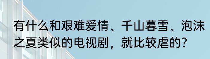 有什么和艰难爱情、千山暮雪、泡沫之夏类似的电视剧，就比较虐的？