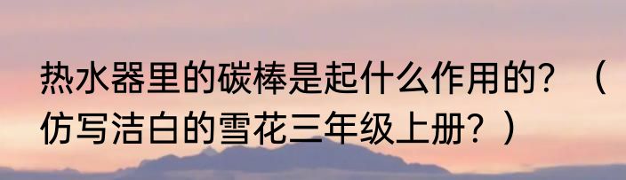 热水器里的碳棒是起什么作用的？（仿写洁白的雪花三年级上册？）