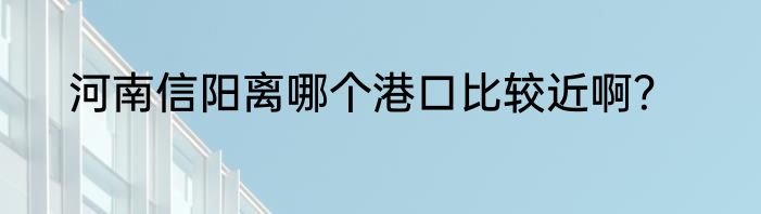 河南信阳离哪个港口比较近啊？
