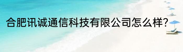 合肥讯诚通信科技有限公司怎么样？