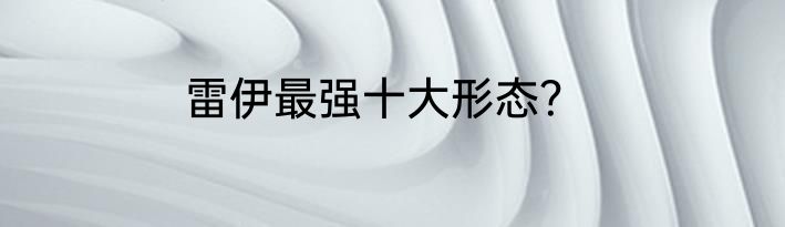 雷伊最强十大形态？