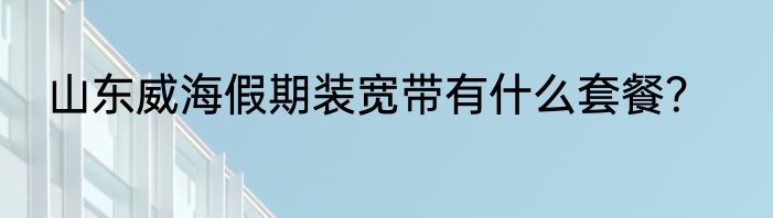 山东威海假期装宽带有什么套餐？