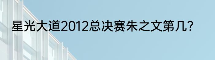 星光大道2012总决赛朱之文第几？