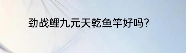 劲战鲤九元天乾鱼竿好吗？