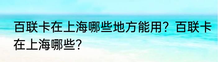 百联卡在上海哪些地方能用？百联卡在上海哪些？