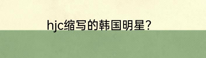 hjc缩写的韩国明星？