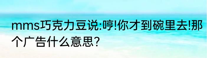 mms巧克力豆说:哼!你才到碗里去!那个广告什么意思？