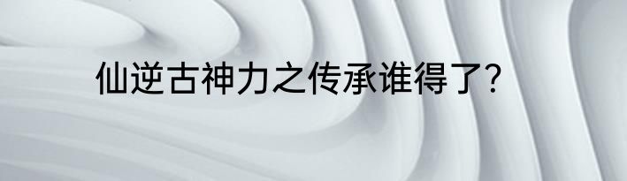 仙逆古神力之传承谁得了？