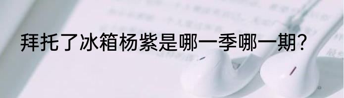 拜托了冰箱杨紫是哪一季哪一期？