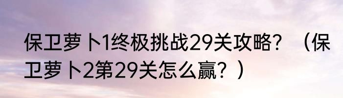 保卫萝卜1终极挑战29关攻略？（保卫萝卜2第29关怎么赢？）