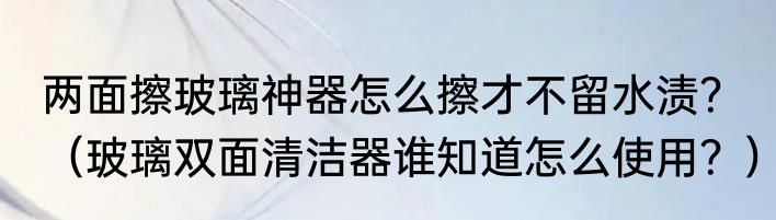 两面擦玻璃神器怎么擦才不留水渍？（玻璃双面清洁器谁知道怎么使用？）