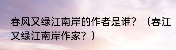 春风又绿江南岸的作者是谁?(春江又绿江南岸作家?)