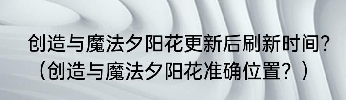 创造与魔法夕阳花更新后刷新时间？（创造与魔法夕阳花准确位置？）