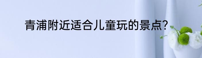 青浦附近适合儿童玩的景点？