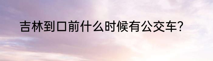 吉林到口前什么时候有公交车？