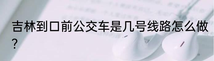 吉林到口前公交车是几号线路怎么做？