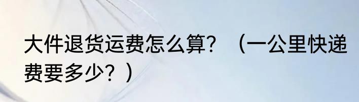 大件退货运费怎么算？（一公里快递费要多少？）