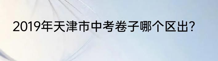 2019年天津市中考卷子哪个区出？