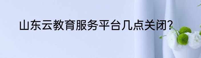 山东云教育服务平台几点关闭？