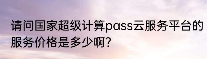 请问国家超级计算pass云服务平台的服务价格是多少啊？