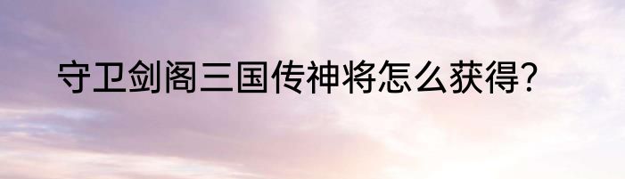 守卫剑阁三国传神将怎么获得？