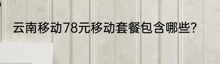 云南移动78元移动套餐包含哪些？