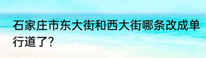 石家庄市东大街和西大街哪条改成单行道了？