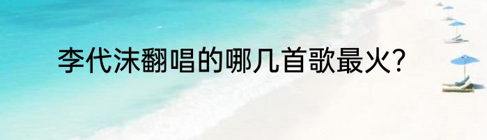 李代沫翻唱的哪几首歌最火？