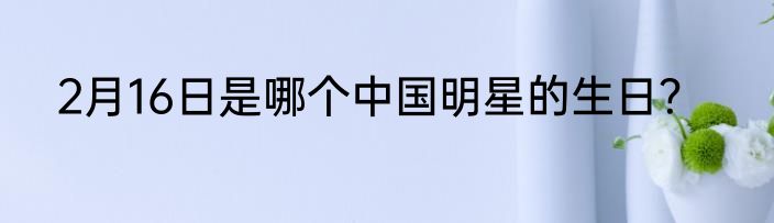 2月16日是哪个中国明星的生日？