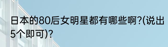 日本的80后女明星都有哪些啊?(说出5个即可)？