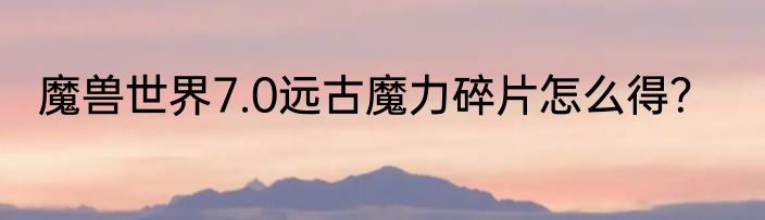 魔兽世界7.0远古魔力碎片怎么得？
