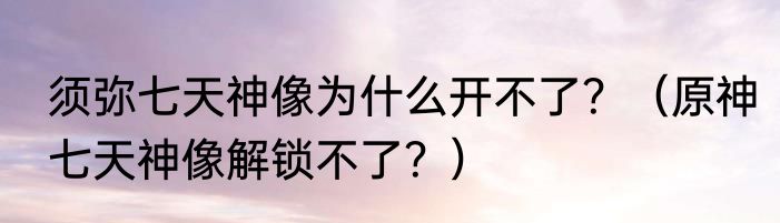 须弥七天神像为什么开不了？（原神七天神像解锁不了？）