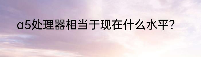 a5处理器相当于现在什么水平？