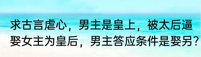 求古言虐心，男主是皇上，被太后逼娶女主为皇后，男主答应条件是娶另？