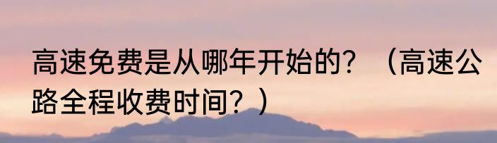 高速免费是从哪年开始的？（高速公路全程收费时间？）