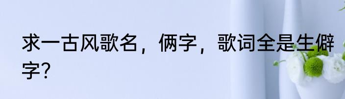 求一古风歌名，俩字，歌词全是生僻字？