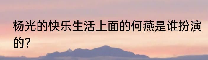 杨光的快乐生活上面的何燕是谁扮演的？