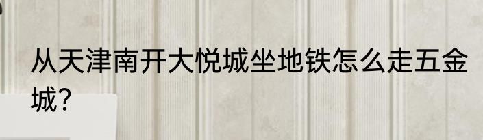 从天津南开大悦城坐地铁怎么走五金城？
