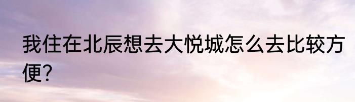 我住在北辰想去大悦城怎么去比较方便？